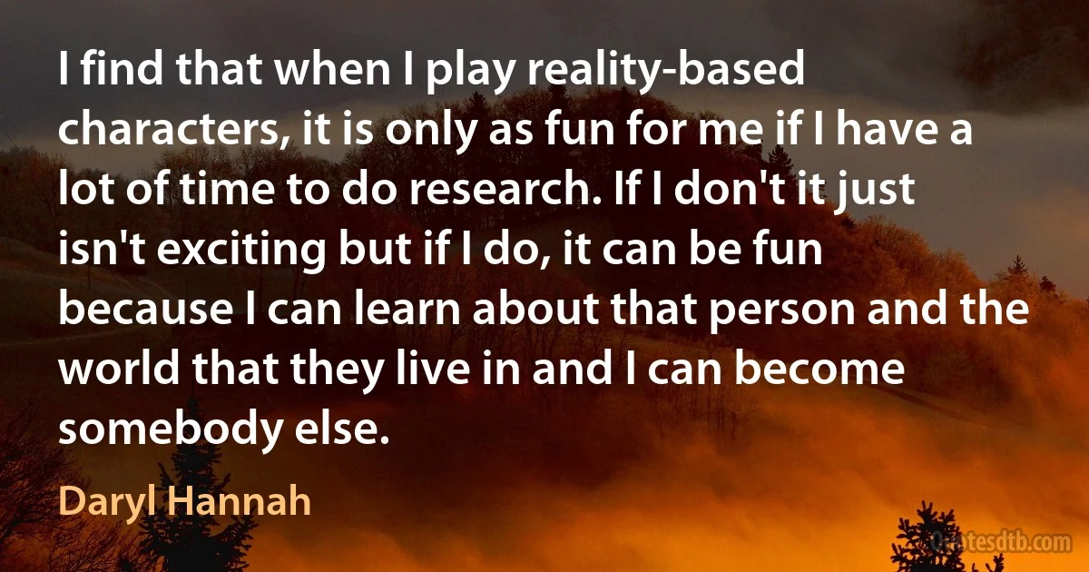 I find that when I play reality-based characters, it is only as fun for me if I have a lot of time to do research. If I don't it just isn't exciting but if I do, it can be fun because I can learn about that person and the world that they live in and I can become somebody else. (Daryl Hannah)