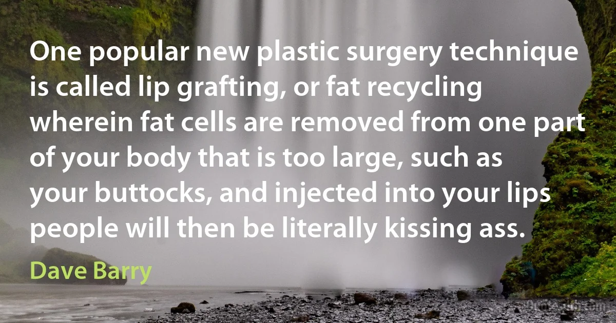 One popular new plastic surgery technique is called lip grafting, or fat recycling wherein fat cells are removed from one part of your body that is too large, such as your buttocks, and injected into your lips people will then be literally kissing ass. (Dave Barry)