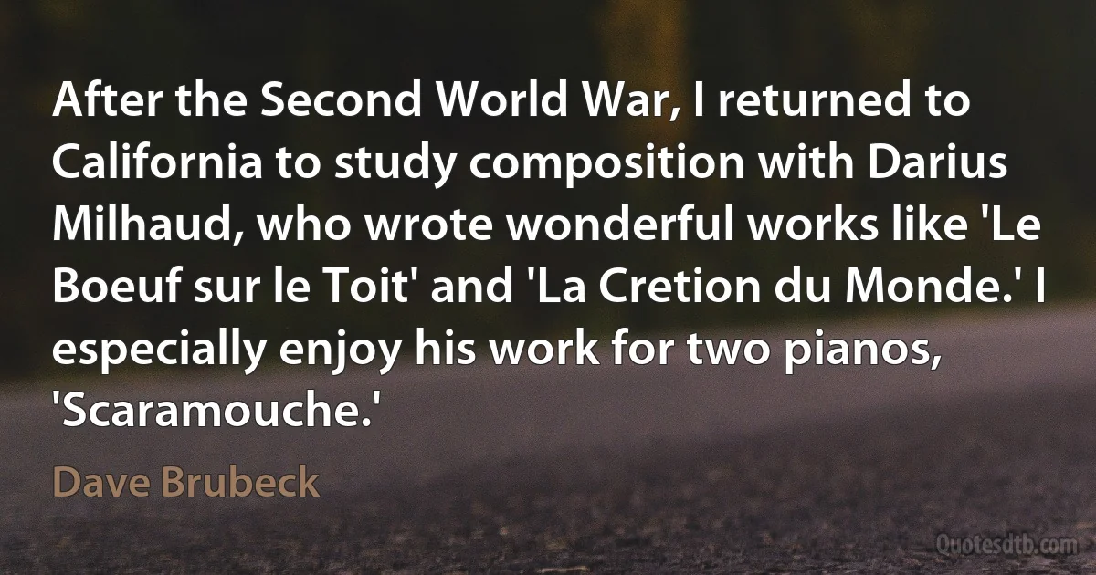 After the Second World War, I returned to California to study composition with Darius Milhaud, who wrote wonderful works like 'Le Boeuf sur le Toit' and 'La Cretion du Monde.' I especially enjoy his work for two pianos, 'Scaramouche.' (Dave Brubeck)