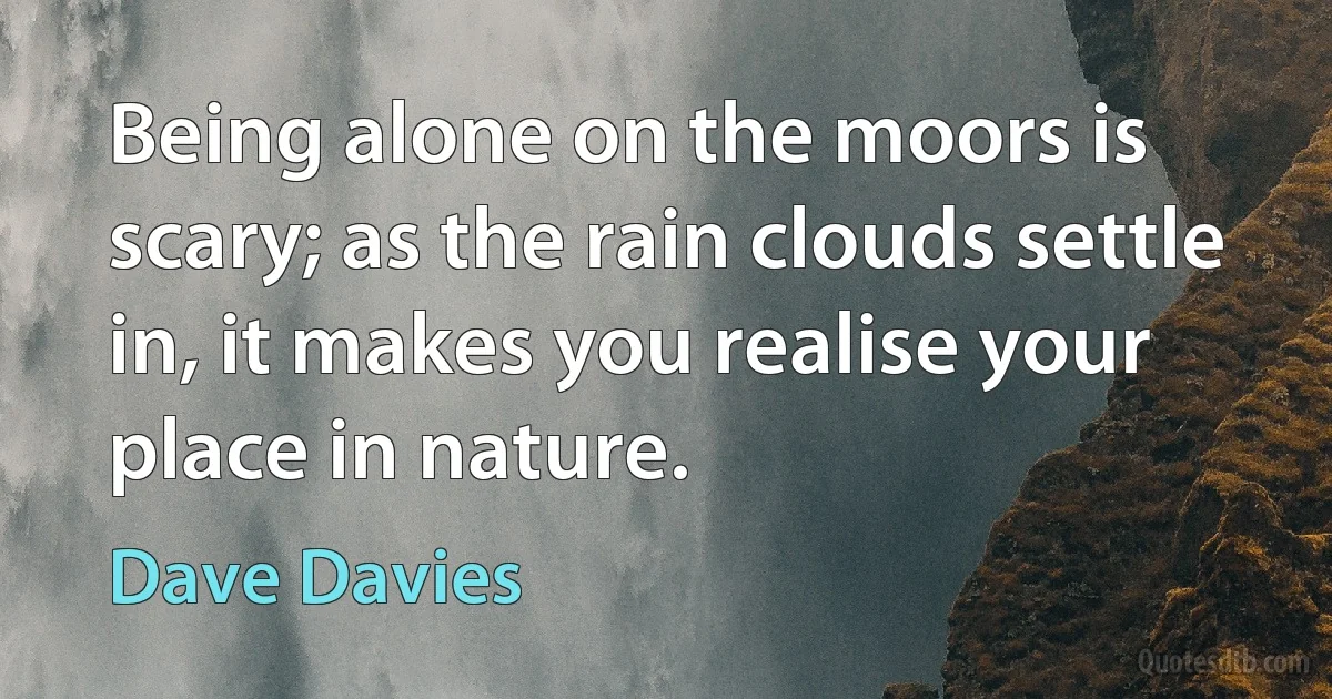 Being alone on the moors is scary; as the rain clouds settle in, it makes you realise your place in nature. (Dave Davies)