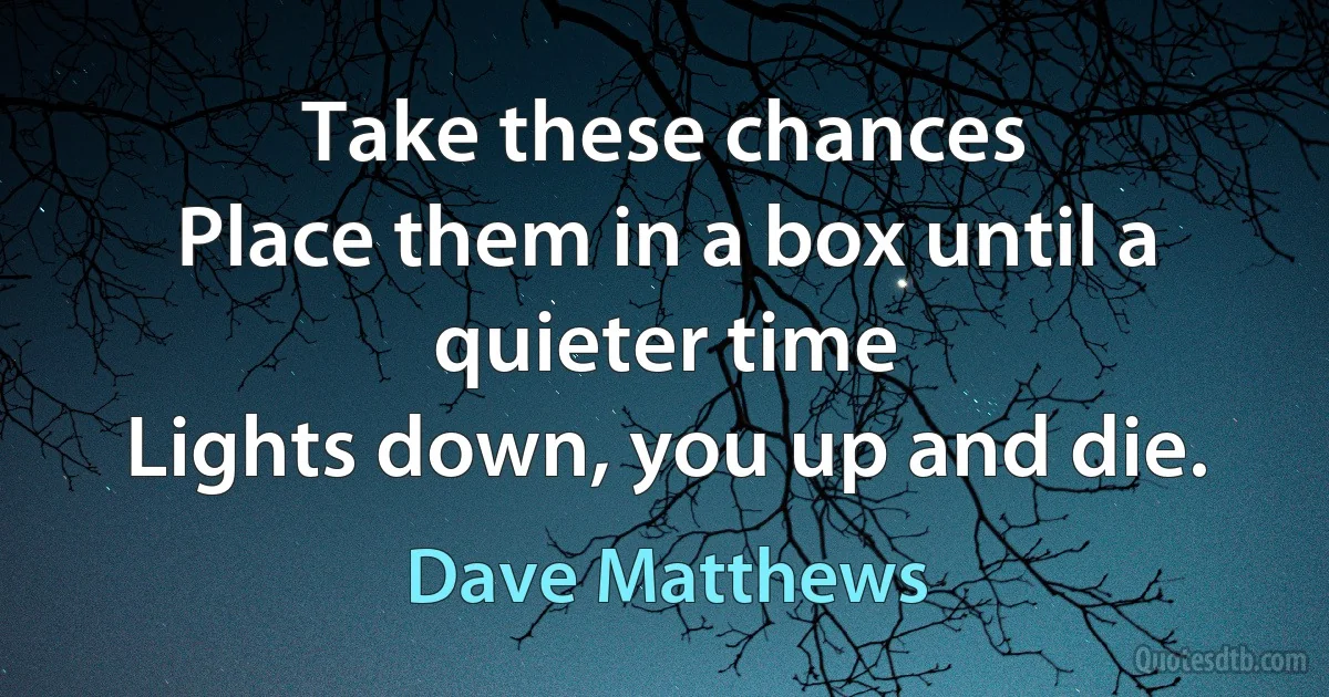 Take these chances
Place them in a box until a quieter time
Lights down, you up and die. (Dave Matthews)