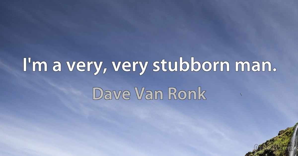 I'm a very, very stubborn man. (Dave Van Ronk)