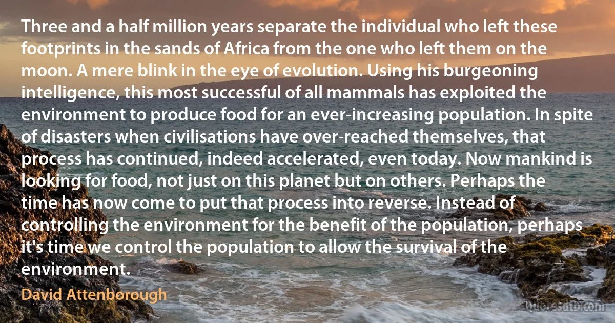 Three and a half million years separate the individual who left these footprints in the sands of Africa from the one who left them on the moon. A mere blink in the eye of evolution. Using his burgeoning intelligence, this most successful of all mammals has exploited the environment to produce food for an ever-increasing population. In spite of disasters when civilisations have over-reached themselves, that process has continued, indeed accelerated, even today. Now mankind is looking for food, not just on this planet but on others. Perhaps the time has now come to put that process into reverse. Instead of controlling the environment for the benefit of the population, perhaps it's time we control the population to allow the survival of the environment. (David Attenborough)