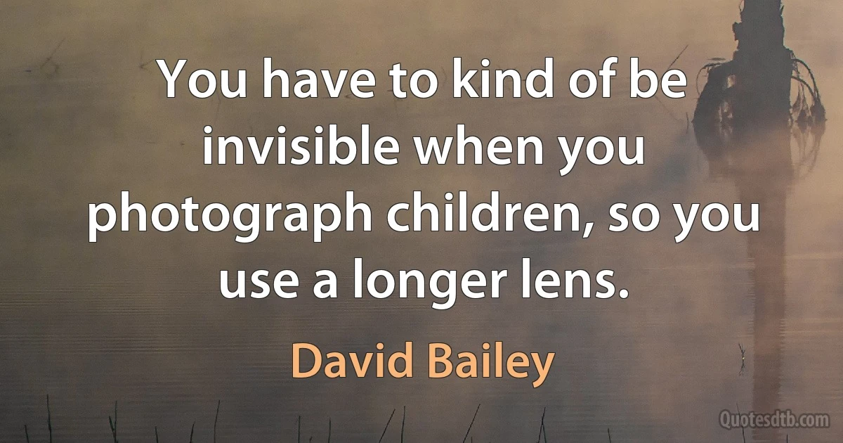 You have to kind of be invisible when you photograph children, so you use a longer lens. (David Bailey)