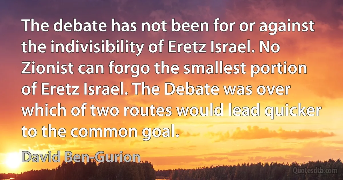 The debate has not been for or against the indivisibility of Eretz Israel. No Zionist can forgo the smallest portion of Eretz Israel. The Debate was over which of two routes would lead quicker to the common goal. (David Ben-Gurion)