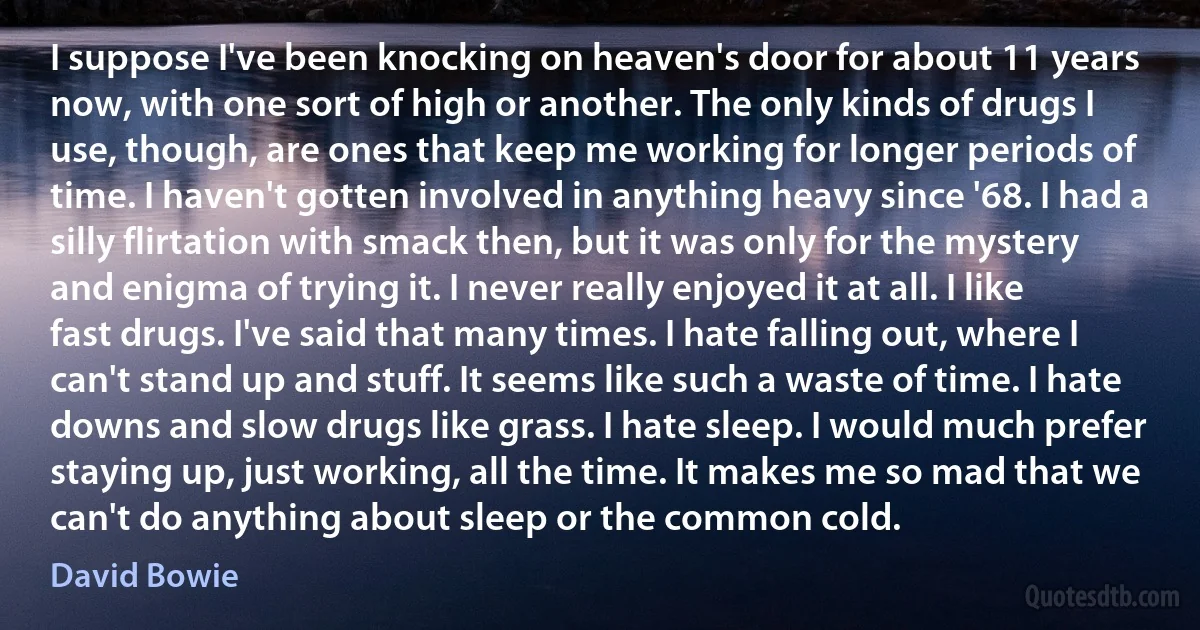 I suppose I've been knocking on heaven's door for about 11 years now, with one sort of high or another. The only kinds of drugs I use, though, are ones that keep me working for longer periods of time. I haven't gotten involved in anything heavy since '68. I had a silly flirtation with smack then, but it was only for the mystery and enigma of trying it. I never really enjoyed it at all. I like fast drugs. I've said that many times. I hate falling out, where I can't stand up and stuff. It seems like such a waste of time. I hate downs and slow drugs like grass. I hate sleep. I would much prefer staying up, just working, all the time. It makes me so mad that we can't do anything about sleep or the common cold. (David Bowie)