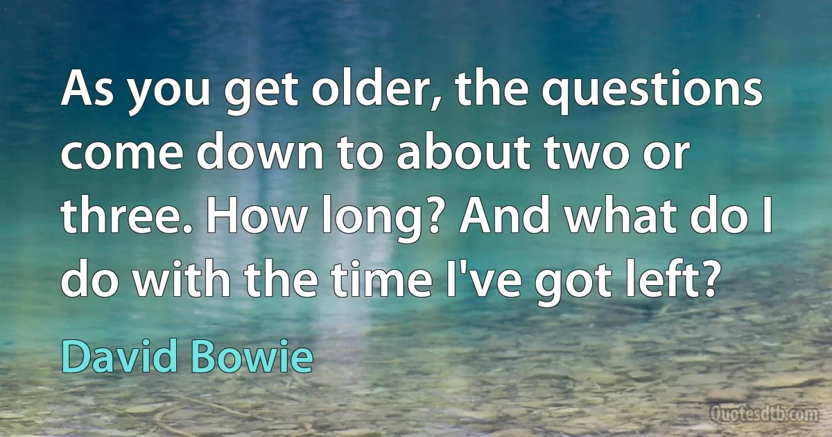 As you get older, the questions come down to about two or three. How long? And what do I do with the time I've got left? (David Bowie)