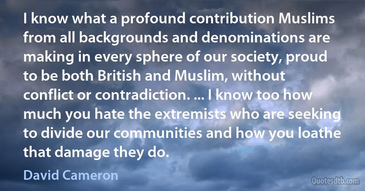 I know what a profound contribution Muslims from all backgrounds and denominations are making in every sphere of our society, proud to be both British and Muslim, without conflict or contradiction. ... I know too how much you hate the extremists who are seeking to divide our communities and how you loathe that damage they do. (David Cameron)