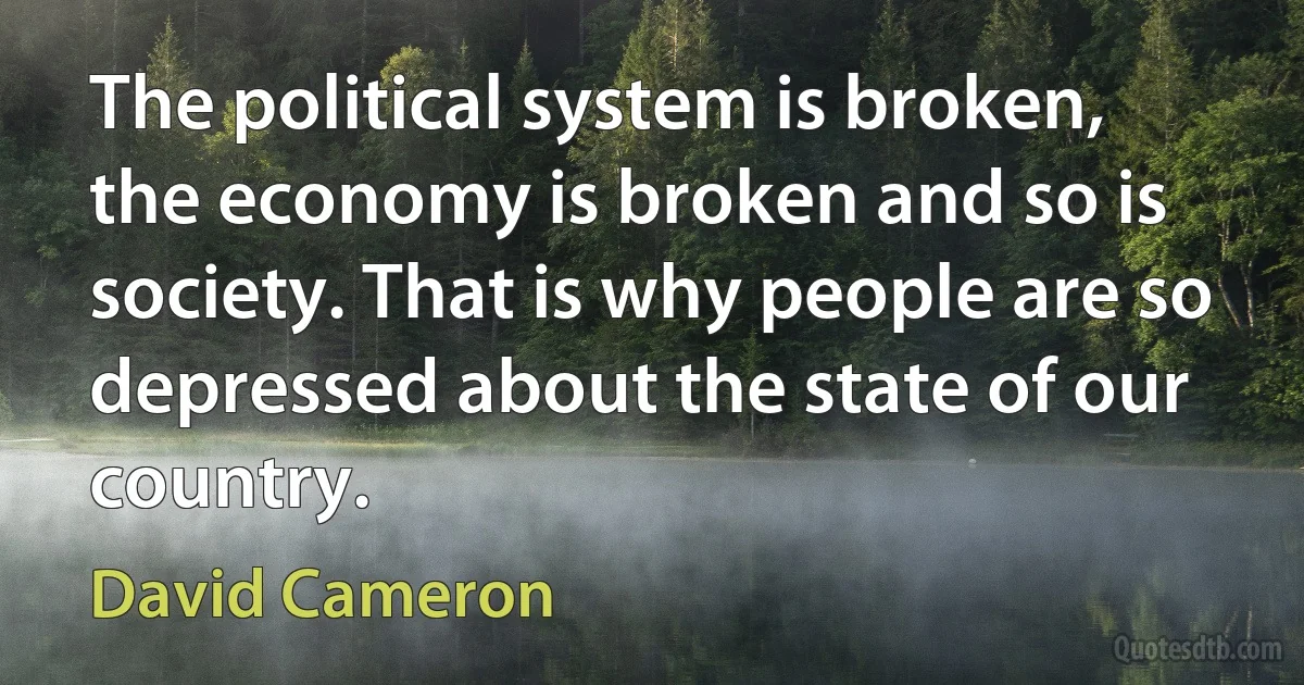 The political system is broken, the economy is broken and so is society. That is why people are so depressed about the state of our country. (David Cameron)