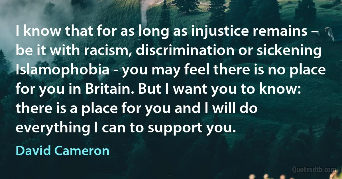 I know that for as long as injustice remains – be it with racism, discrimination or sickening Islamophobia - you may feel there is no place for you in Britain. But I want you to know: there is a place for you and I will do everything I can to support you. (David Cameron)