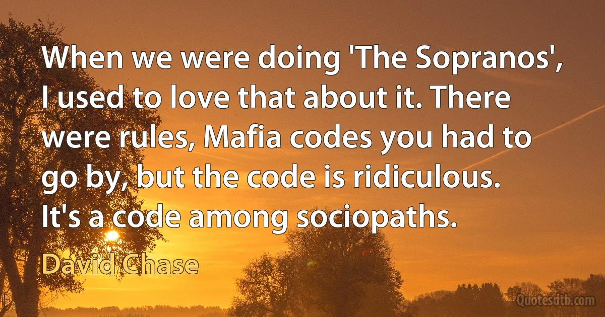 When we were doing 'The Sopranos', I used to love that about it. There were rules, Mafia codes you had to go by, but the code is ridiculous. It's a code among sociopaths. (David Chase)