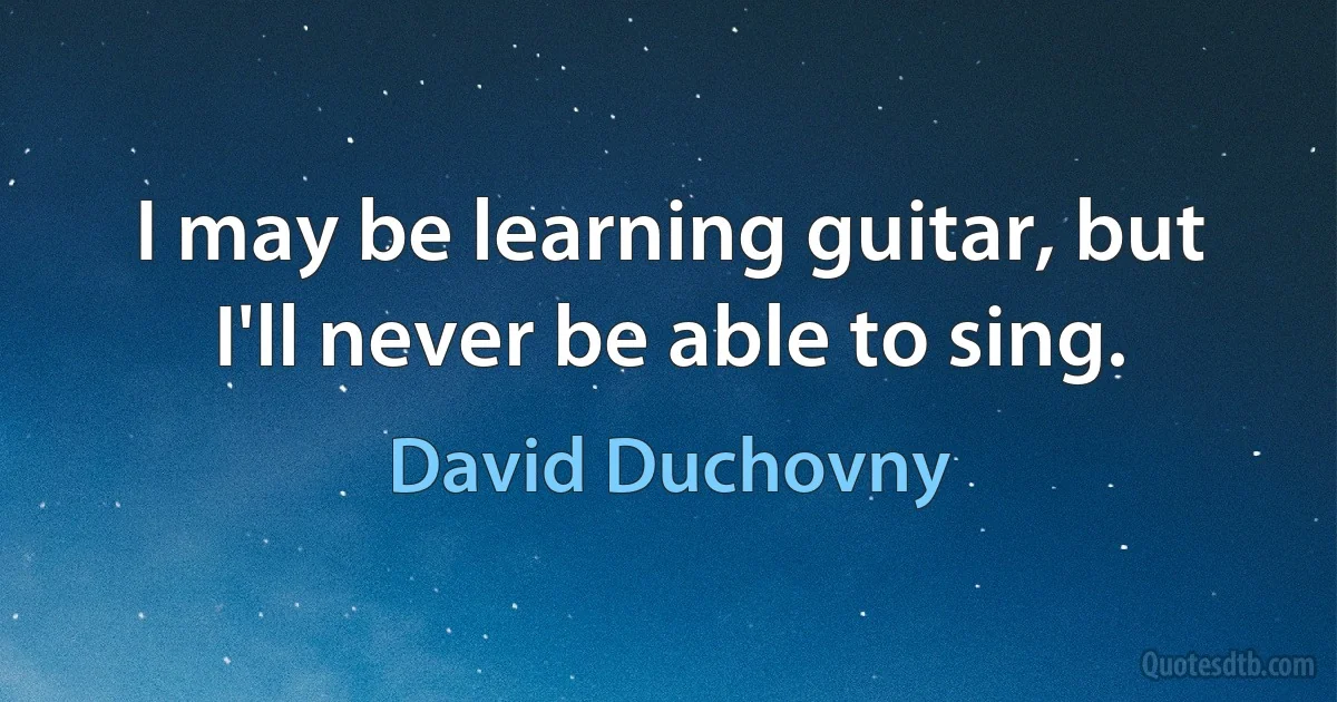 I may be learning guitar, but I'll never be able to sing. (David Duchovny)