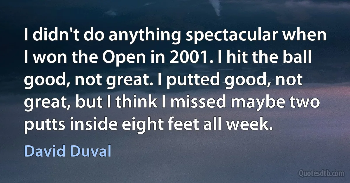 I didn't do anything spectacular when I won the Open in 2001. I hit the ball good, not great. I putted good, not great, but I think I missed maybe two putts inside eight feet all week. (David Duval)