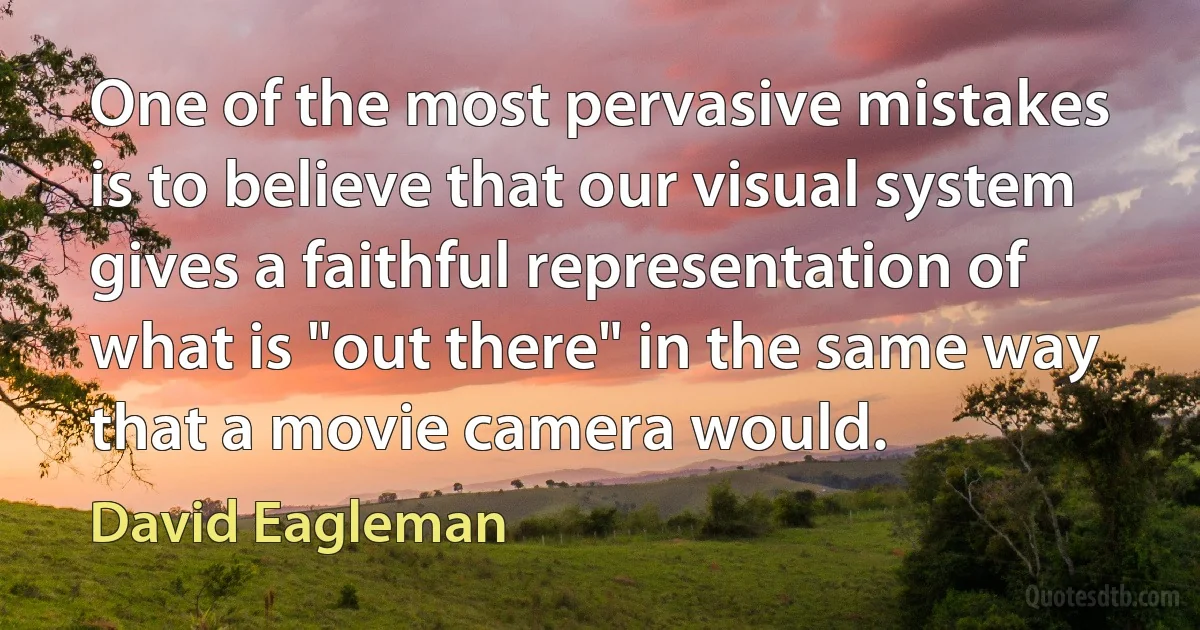 One of the most pervasive mistakes is to believe that our visual system gives a faithful representation of what is "out there" in the same way that a movie camera would. (David Eagleman)