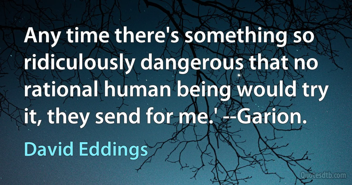 Any time there's something so ridiculously dangerous that no rational human being would try it, they send for me.' --Garion. (David Eddings)