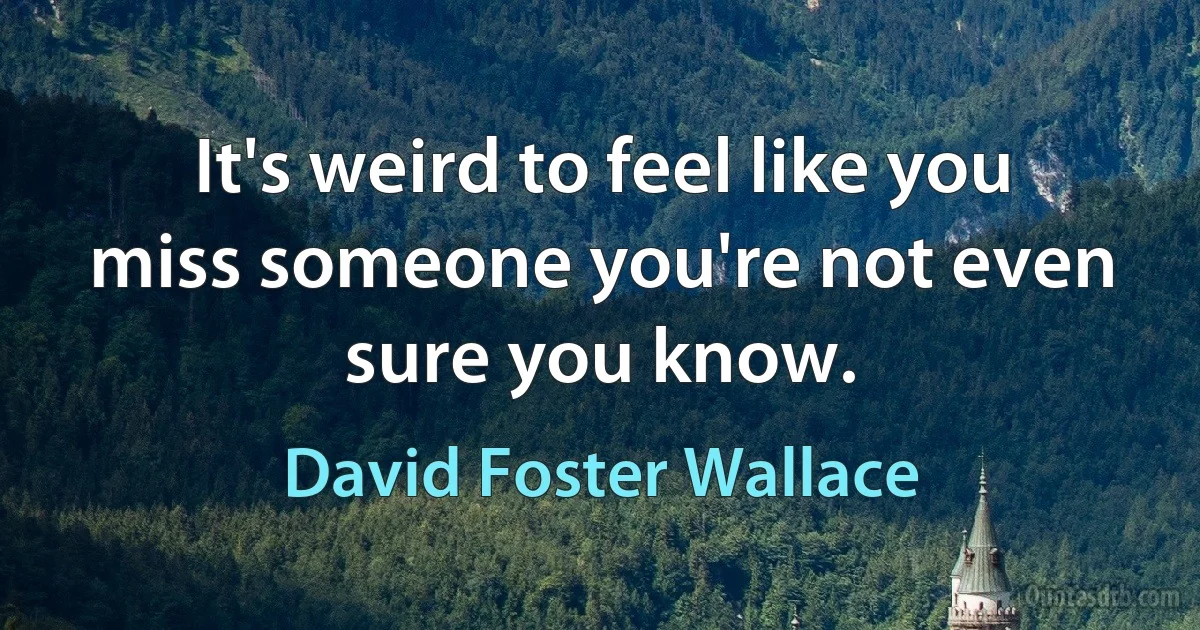 It's weird to feel like you miss someone you're not even sure you know. (David Foster Wallace)