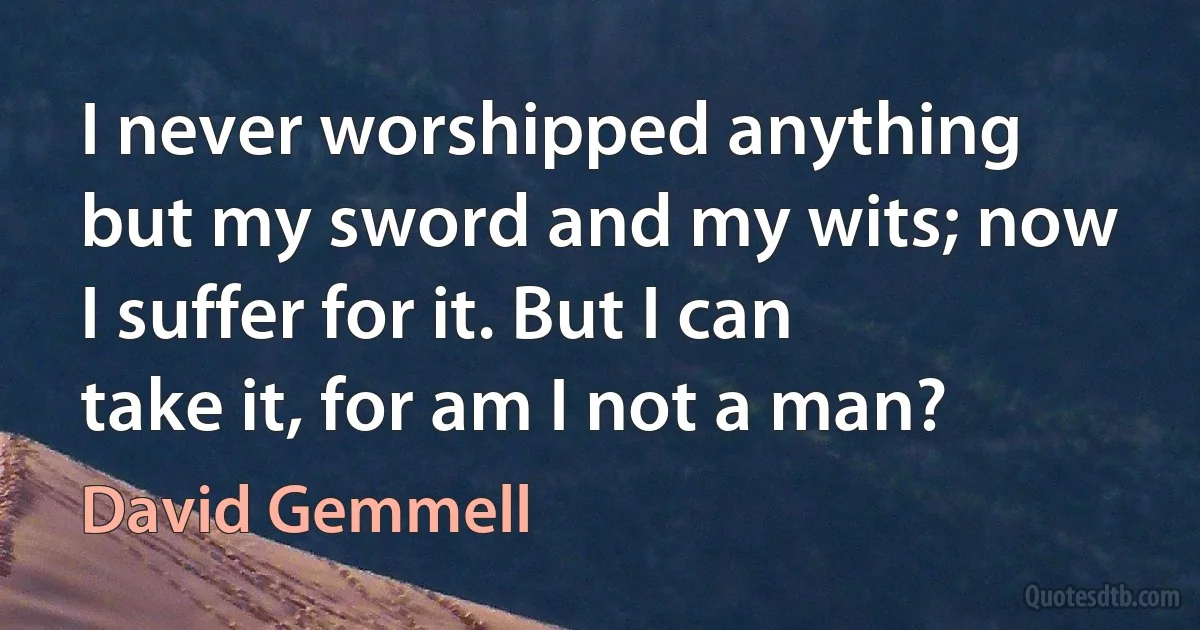 I never worshipped anything but my sword and my wits; now I suffer for it. But I can take it, for am I not a man? (David Gemmell)