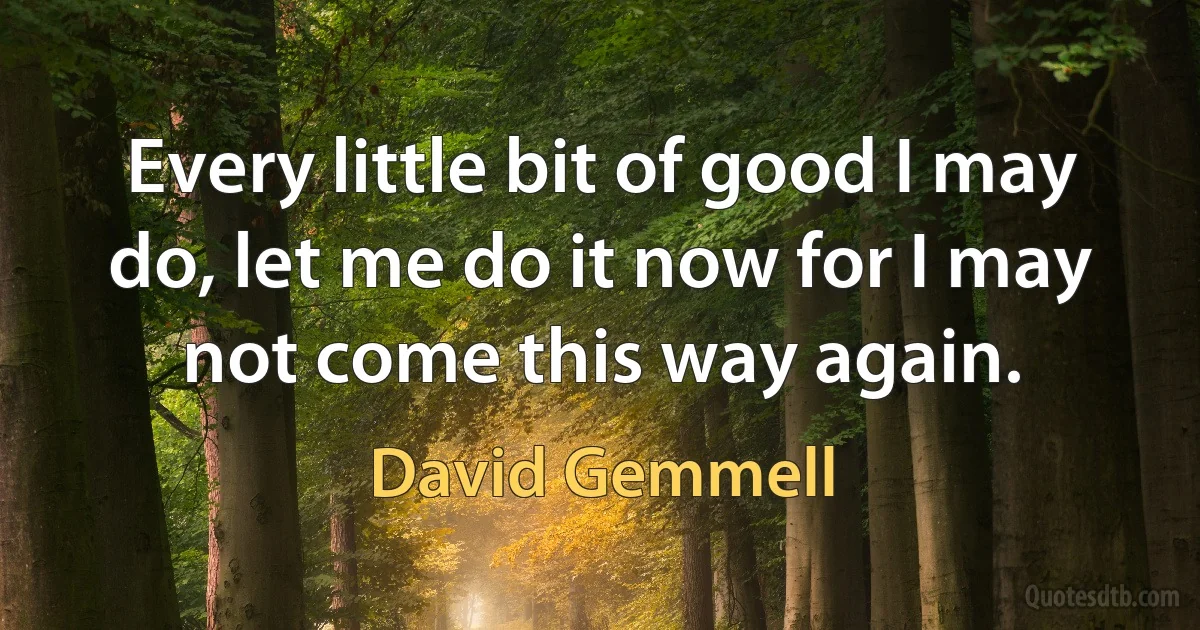 Every little bit of good I may do, let me do it now for I may not come this way again. (David Gemmell)