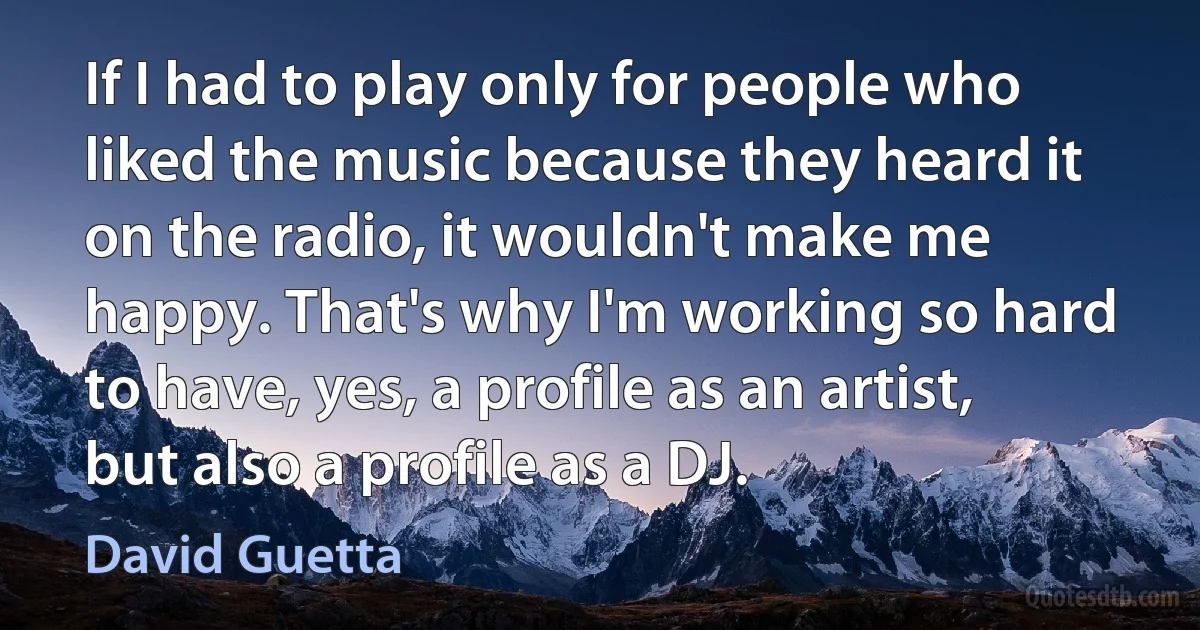 If I had to play only for people who liked the music because they heard it on the radio, it wouldn't make me happy. That's why I'm working so hard to have, yes, a profile as an artist, but also a profile as a DJ. (David Guetta)