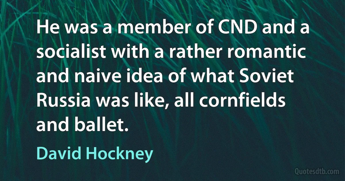 He was a member of CND and a socialist with a rather romantic and naive idea of what Soviet Russia was like, all cornfields and ballet. (David Hockney)