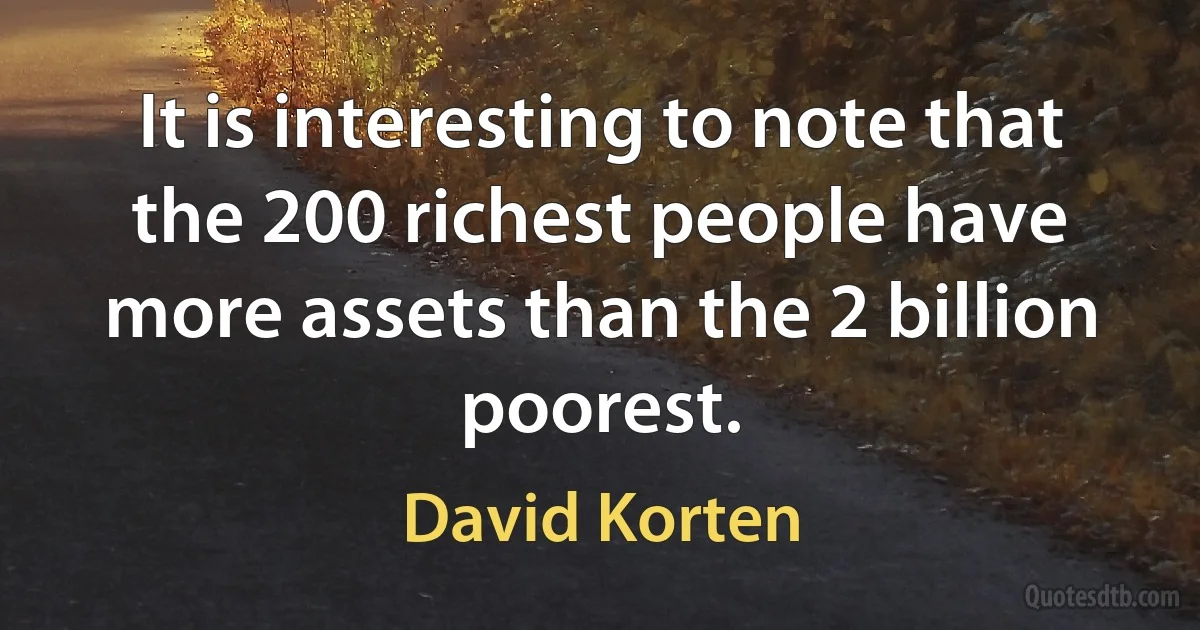 It is interesting to note that the 200 richest people have more assets than the 2 billion poorest. (David Korten)