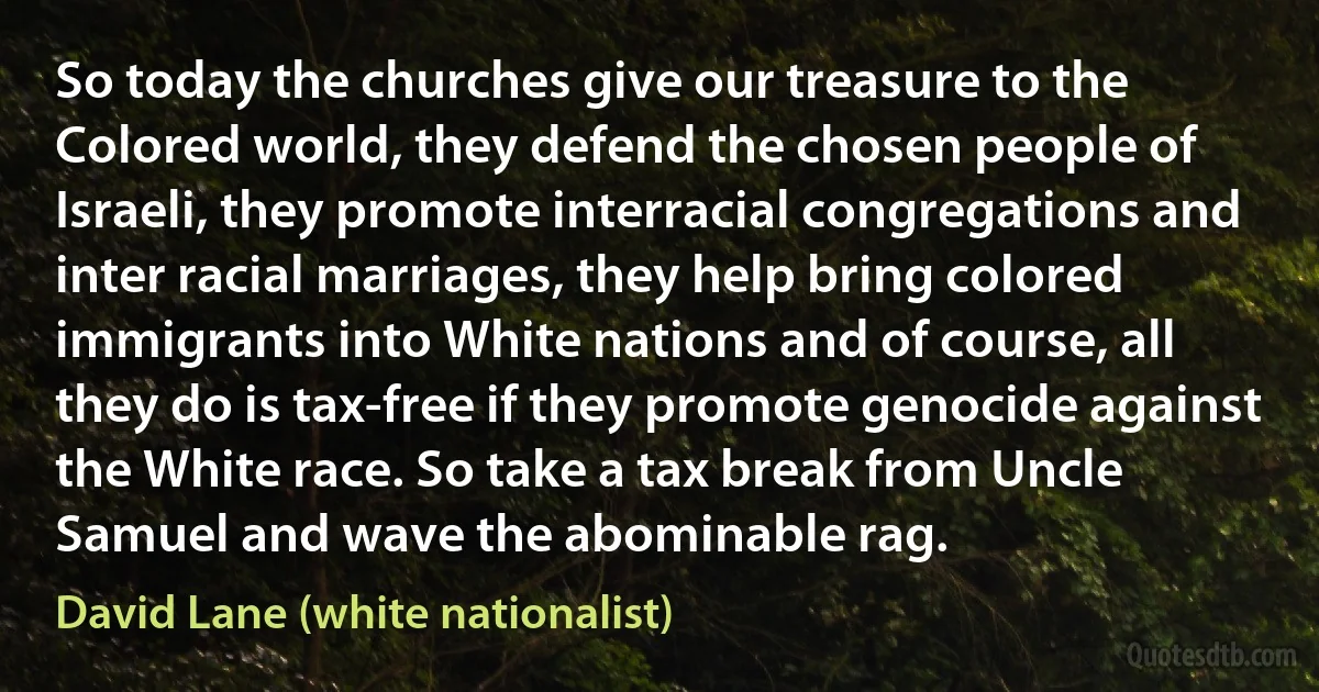 So today the churches give our treasure to the Colored world, they defend the chosen people of Israeli, they promote interracial congregations and inter racial marriages, they help bring colored immigrants into White nations and of course, all they do is tax-free if they promote genocide against the White race. So take a tax break from Uncle Samuel and wave the abominable rag. (David Lane (white nationalist))