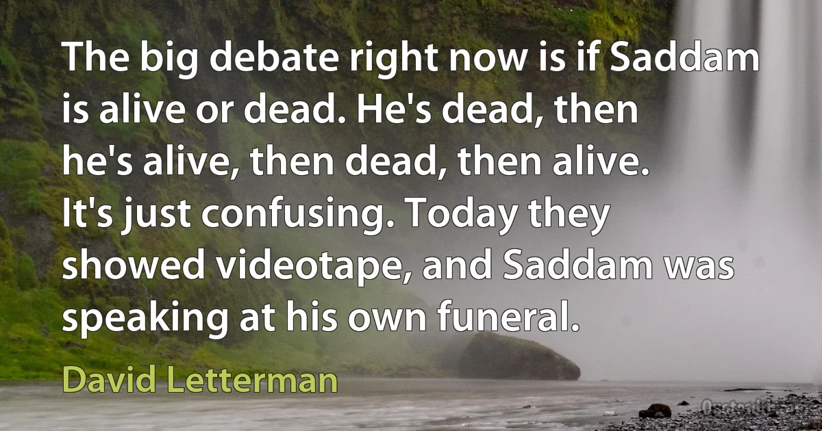 The big debate right now is if Saddam is alive or dead. He's dead, then he's alive, then dead, then alive. It's just confusing. Today they showed videotape, and Saddam was speaking at his own funeral. (David Letterman)