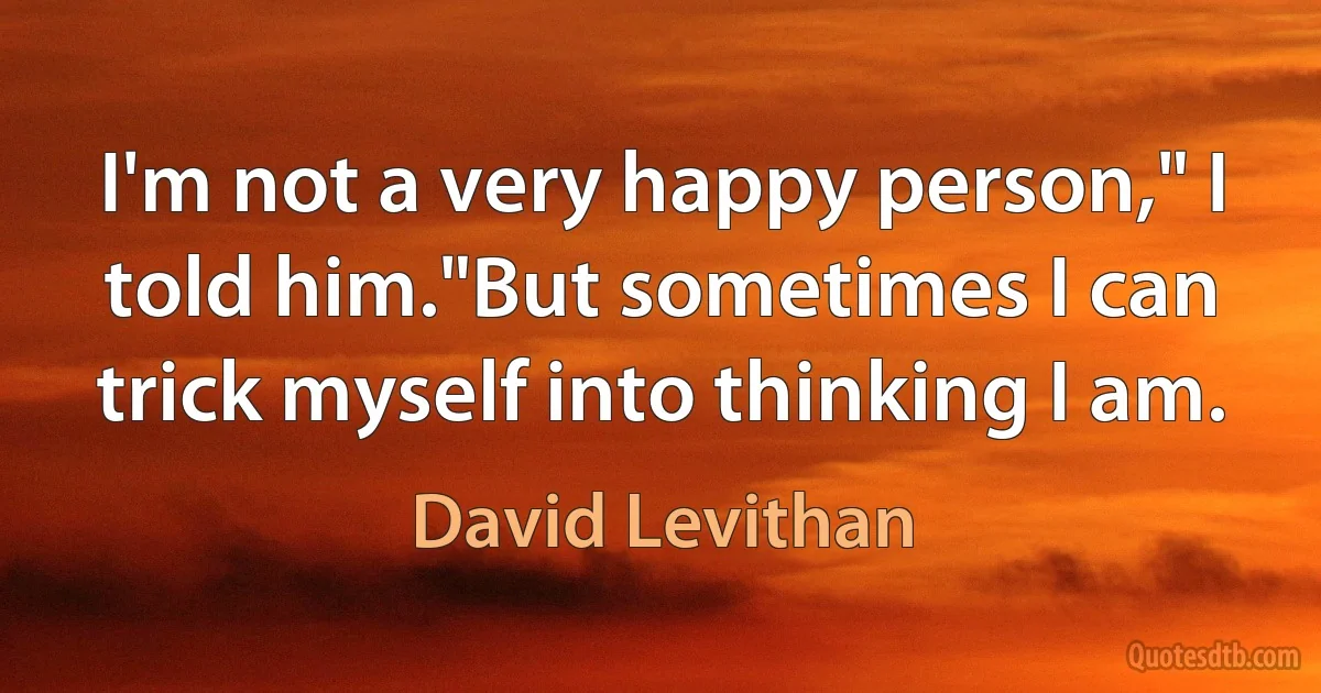 I'm not a very happy person," I told him."But sometimes I can trick myself into thinking I am. (David Levithan)