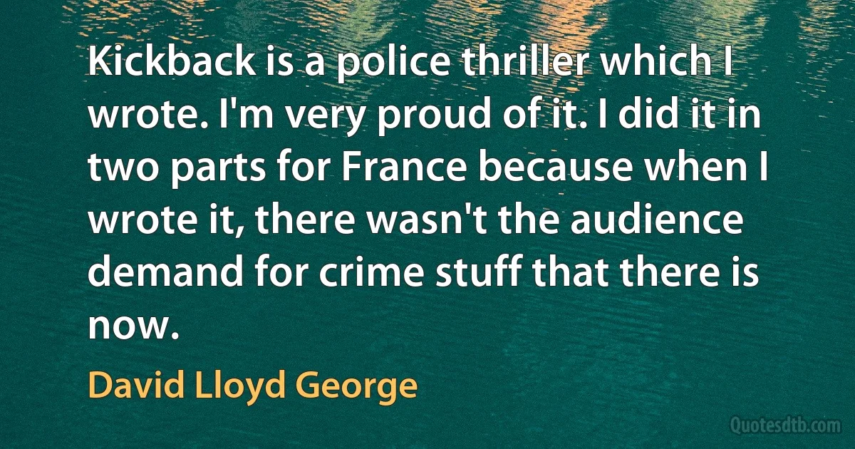 Kickback is a police thriller which I wrote. I'm very proud of it. I did it in two parts for France because when I wrote it, there wasn't the audience demand for crime stuff that there is now. (David Lloyd George)