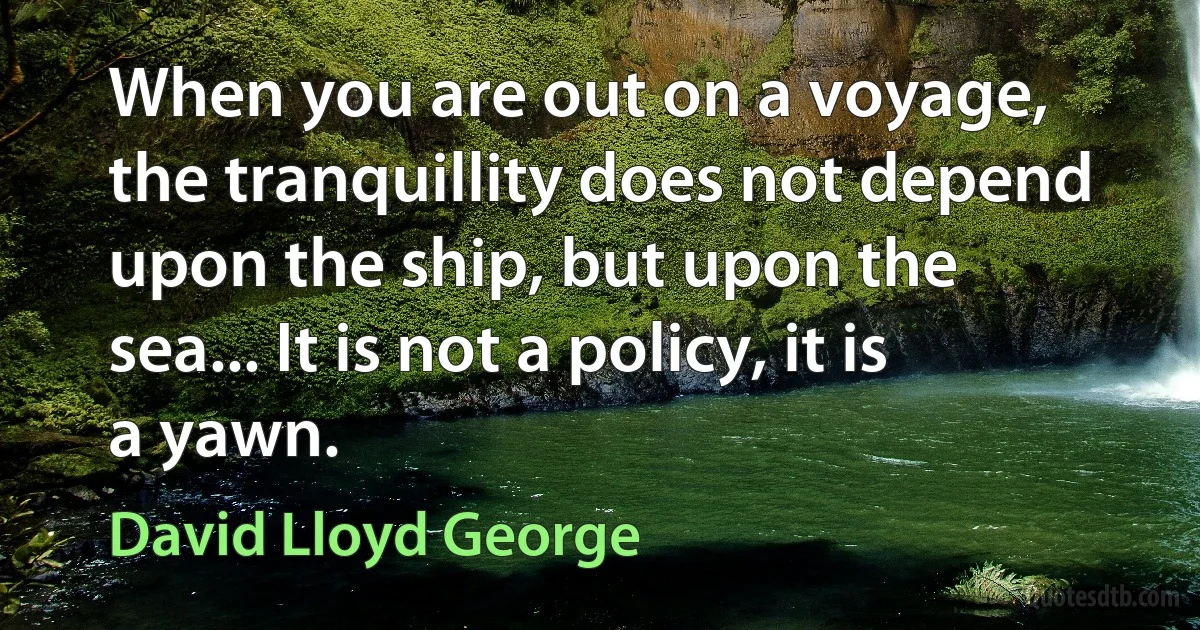 When you are out on a voyage, the tranquillity does not depend upon the ship, but upon the sea... It is not a policy, it is a yawn. (David Lloyd George)