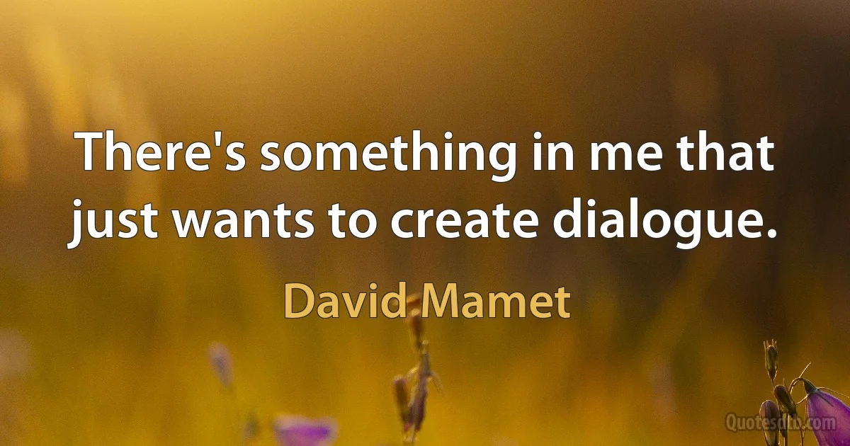 There's something in me that just wants to create dialogue. (David Mamet)