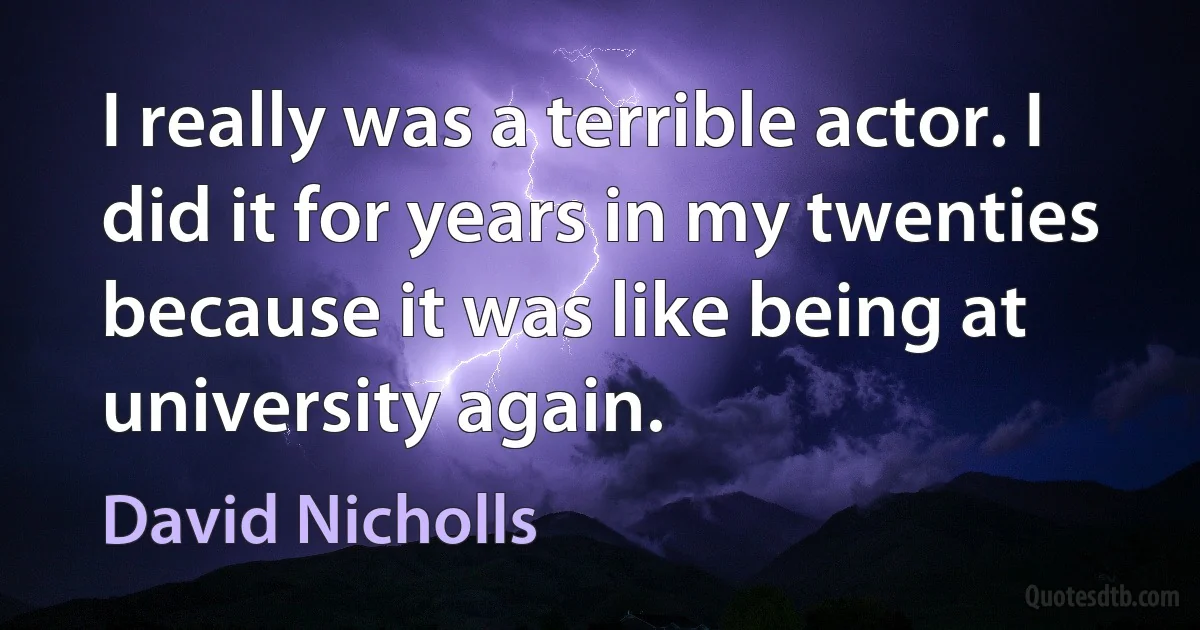 I really was a terrible actor. I did it for years in my twenties because it was like being at university again. (David Nicholls)