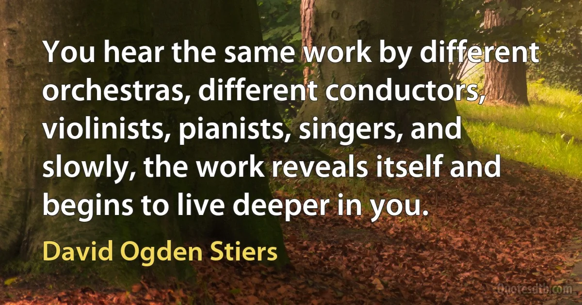 You hear the same work by different orchestras, different conductors, violinists, pianists, singers, and slowly, the work reveals itself and begins to live deeper in you. (David Ogden Stiers)