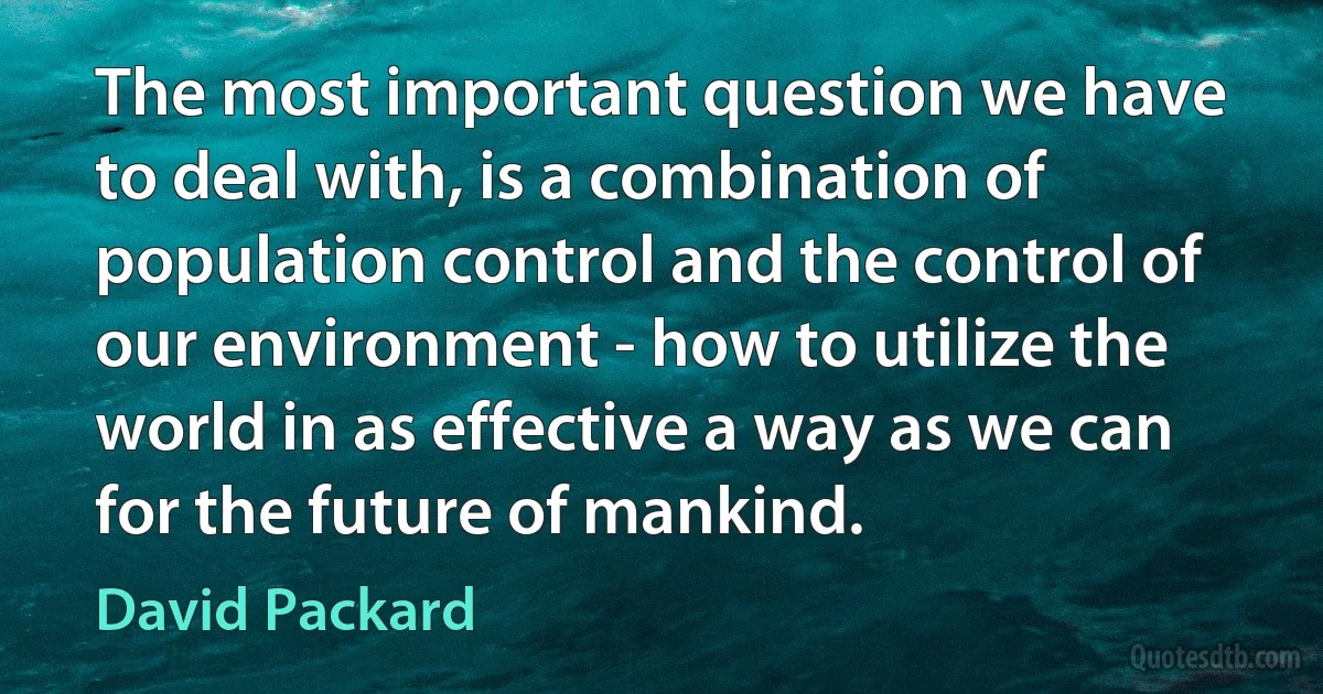 The most important question we have to deal with, is a combination of population control and the control of our environment - how to utilize the world in as effective a way as we can for the future of mankind. (David Packard)