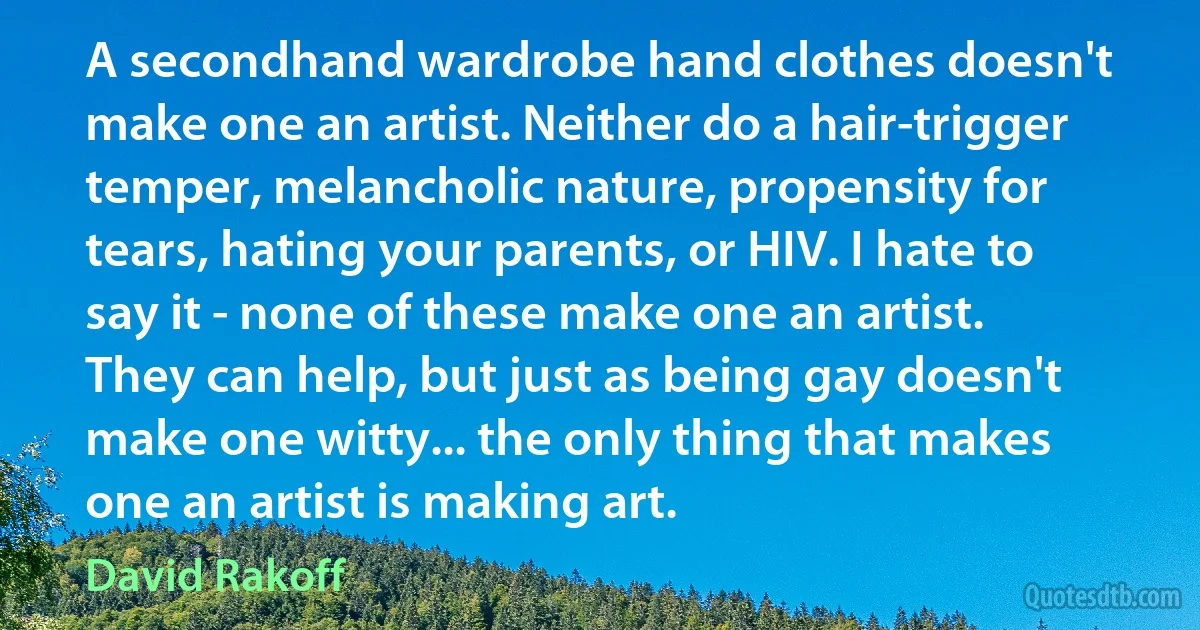 A secondhand wardrobe hand clothes doesn't make one an artist. Neither do a hair-trigger temper, melancholic nature, propensity for tears, hating your parents, or HIV. I hate to say it - none of these make one an artist. They can help, but just as being gay doesn't make one witty... the only thing that makes one an artist is making art. (David Rakoff)