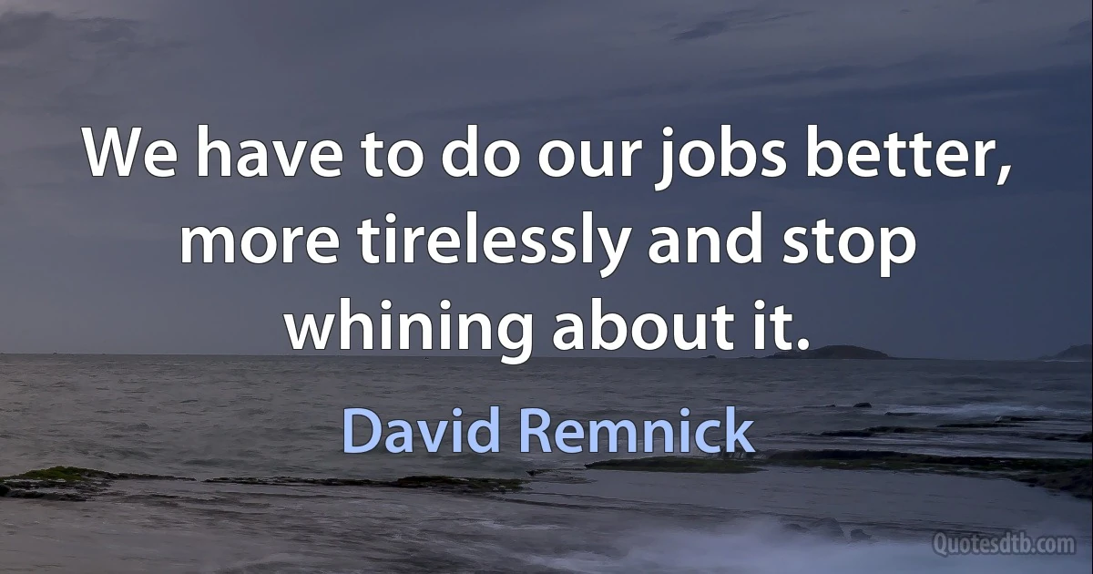 We have to do our jobs better, more tirelessly and stop whining about it. (David Remnick)