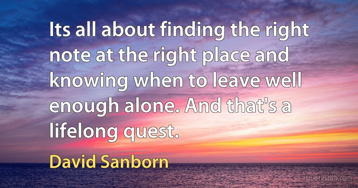 Its all about finding the right note at the right place and knowing when to leave well enough alone. And that's a lifelong quest. (David Sanborn)