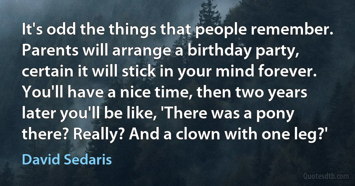 It's odd the things that people remember. Parents will arrange a birthday party, certain it will stick in your mind forever. You'll have a nice time, then two years later you'll be like, 'There was a pony there? Really? And a clown with one leg?' (David Sedaris)