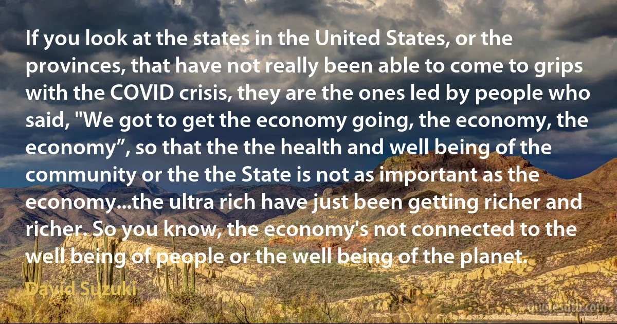 If you look at the states in the United States, or the provinces, that have not really been able to come to grips with the COVID crisis, they are the ones led by people who said, "We got to get the economy going, the economy, the economy”, so that the the health and well being of the community or the the State is not as important as the economy...the ultra rich have just been getting richer and richer. So you know, the economy's not connected to the well being of people or the well being of the planet. (David Suzuki)