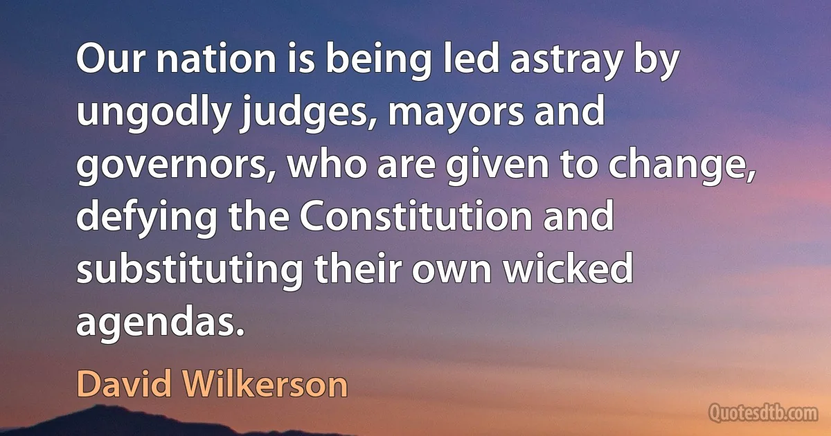 Our nation is being led astray by ungodly judges, mayors and governors, who are given to change, defying the Constitution and substituting their own wicked agendas. (David Wilkerson)