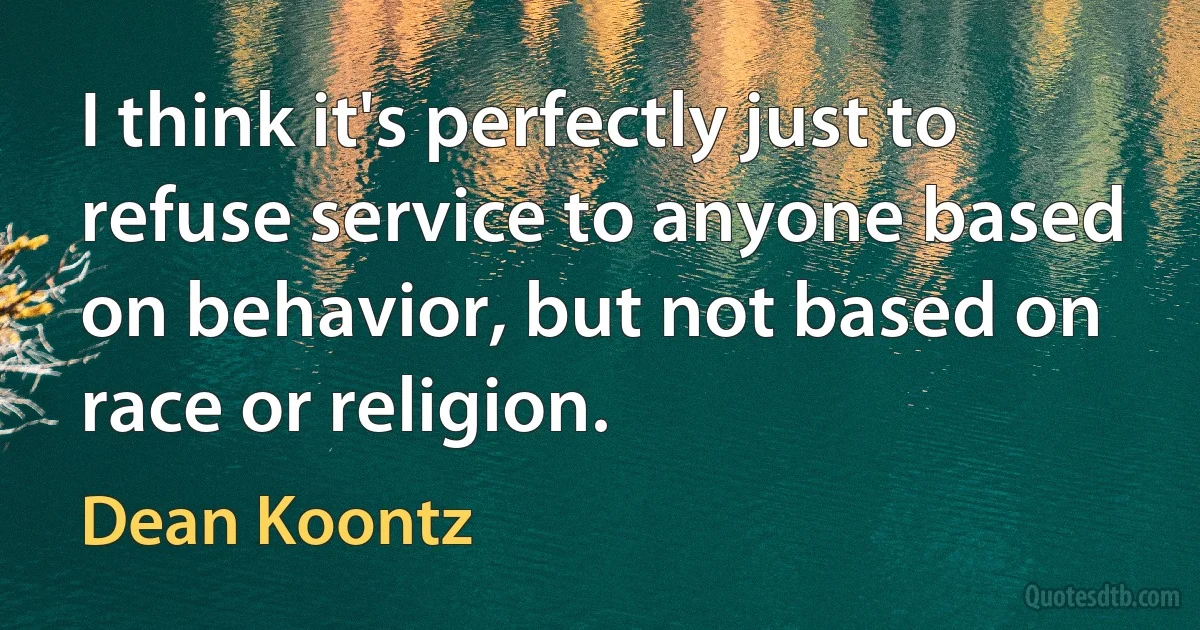 I think it's perfectly just to refuse service to anyone based on behavior, but not based on race or religion. (Dean Koontz)