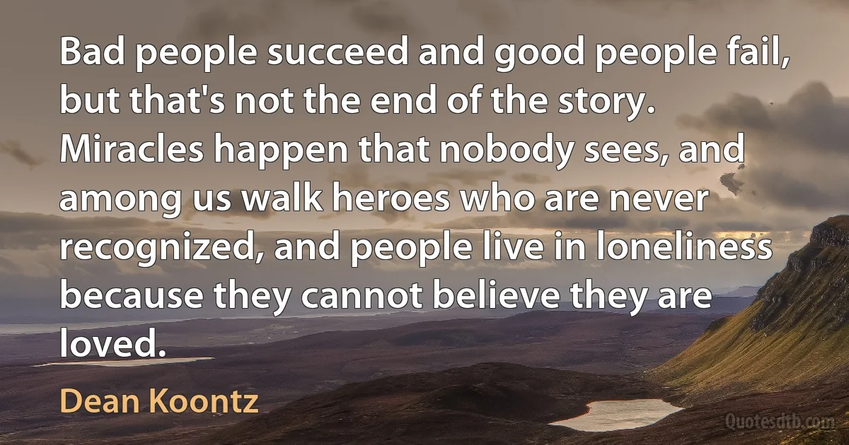 Bad people succeed and good people fail, but that's not the end of the story. Miracles happen that nobody sees, and among us walk heroes who are never recognized, and people live in loneliness because they cannot believe they are loved. (Dean Koontz)