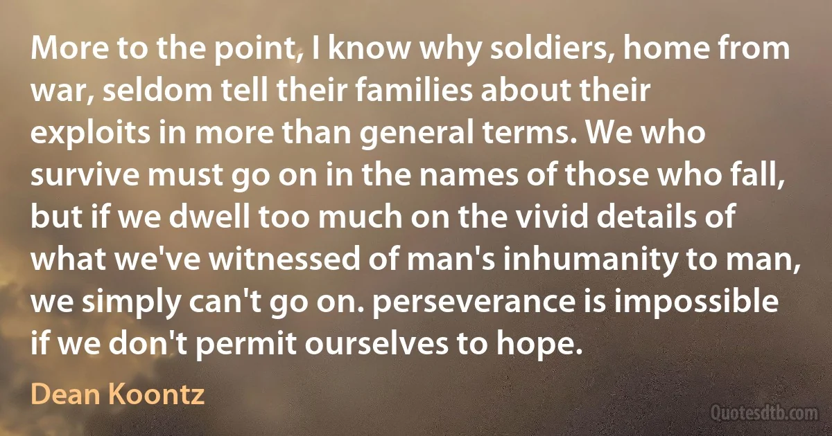 More to the point, I know why soldiers, home from war, seldom tell their families about their exploits in more than general terms. We who survive must go on in the names of those who fall, but if we dwell too much on the vivid details of what we've witnessed of man's inhumanity to man, we simply can't go on. perseverance is impossible if we don't permit ourselves to hope. (Dean Koontz)