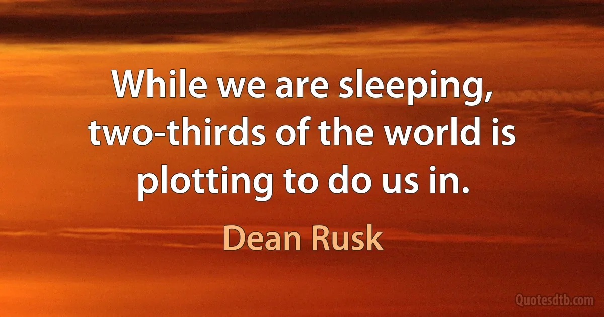 While we are sleeping, two-thirds of the world is plotting to do us in. (Dean Rusk)