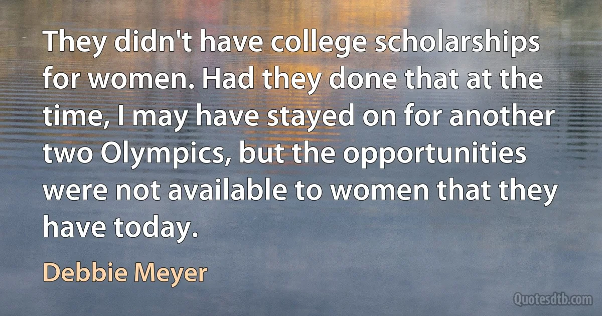 They didn't have college scholarships for women. Had they done that at the time, I may have stayed on for another two Olympics, but the opportunities were not available to women that they have today. (Debbie Meyer)