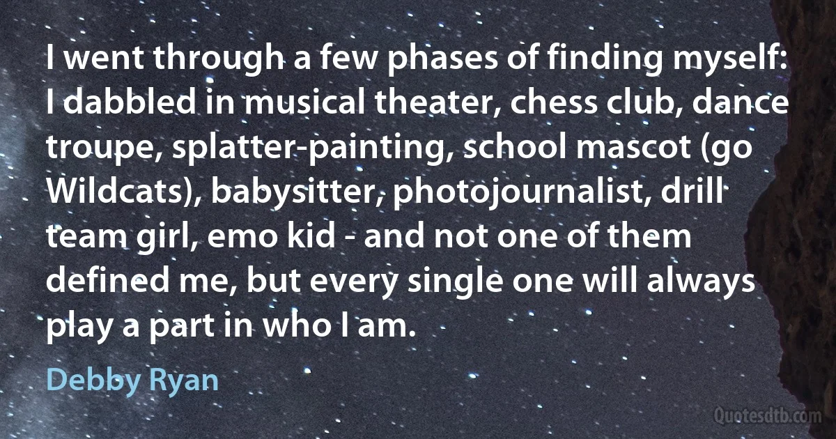 I went through a few phases of finding myself: I dabbled in musical theater, chess club, dance troupe, splatter-painting, school mascot (go Wildcats), babysitter, photojournalist, drill team girl, emo kid - and not one of them defined me, but every single one will always play a part in who I am. (Debby Ryan)