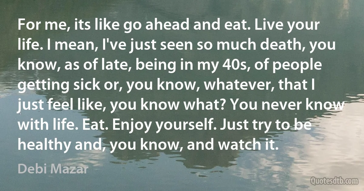 For me, its like go ahead and eat. Live your life. I mean, I've just seen so much death, you know, as of late, being in my 40s, of people getting sick or, you know, whatever, that I just feel like, you know what? You never know with life. Eat. Enjoy yourself. Just try to be healthy and, you know, and watch it. (Debi Mazar)