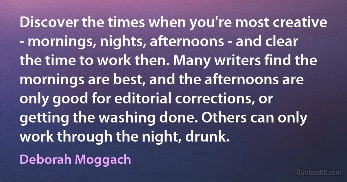 Discover the times when you're most creative - mornings, nights, afternoons - and clear the time to work then. Many writers find the mornings are best, and the afternoons are only good for editorial corrections, or getting the washing done. Others can only work through the night, drunk. (Deborah Moggach)