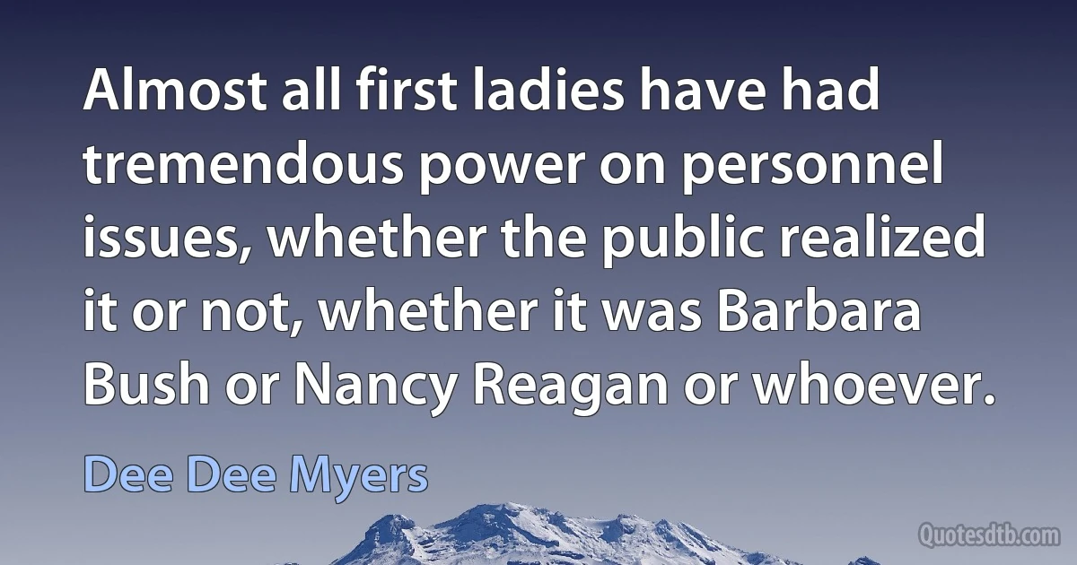 Almost all first ladies have had tremendous power on personnel issues, whether the public realized it or not, whether it was Barbara Bush or Nancy Reagan or whoever. (Dee Dee Myers)