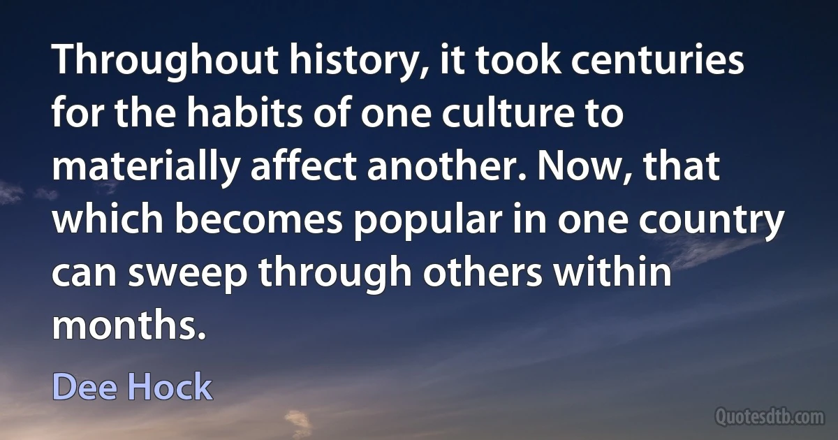 Throughout history, it took centuries for the habits of one culture to materially affect another. Now, that which becomes popular in one country can sweep through others within months. (Dee Hock)